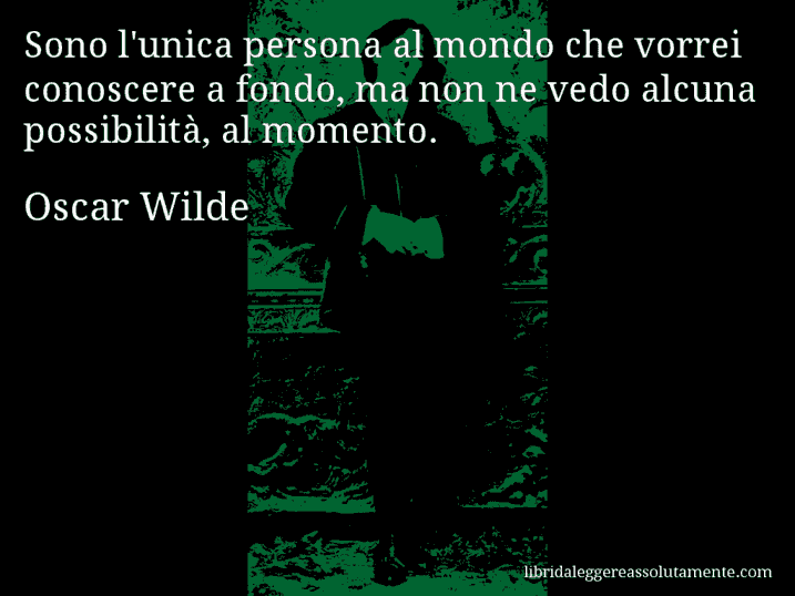 Aforisma di Oscar Wilde : Sono l'unica persona al mondo che vorrei conoscere a fondo, ma non ne vedo alcuna possibilità, al momento.