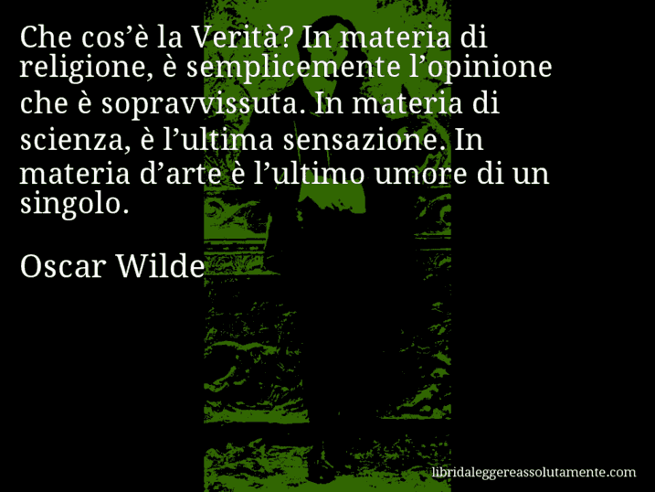 Aforisma di Oscar Wilde : Che cos’è la Verità? In materia di religione, è semplicemente l’opinione che è sopravvissuta. In materia di scienza, è l’ultima sensazione. In materia d’arte è l’ultimo umore di un singolo.
