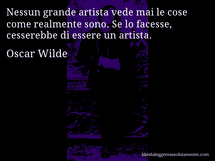 Aforisma di Oscar Wilde : Nessun grande artista vede mai le cose come realmente sono. Se lo facesse, cesserebbe di essere un artista.