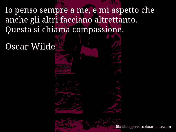 Aforisma di Oscar Wilde : Io penso sempre a me, e mi aspetto che anche gli altri facciano altrettanto. Questa si chiama compassione. Aforisma di Oscar Wilde : Io penso sempre a me, e mi aspetto che anche gli altri facciano altrettanto. Questa si chiama compassione.