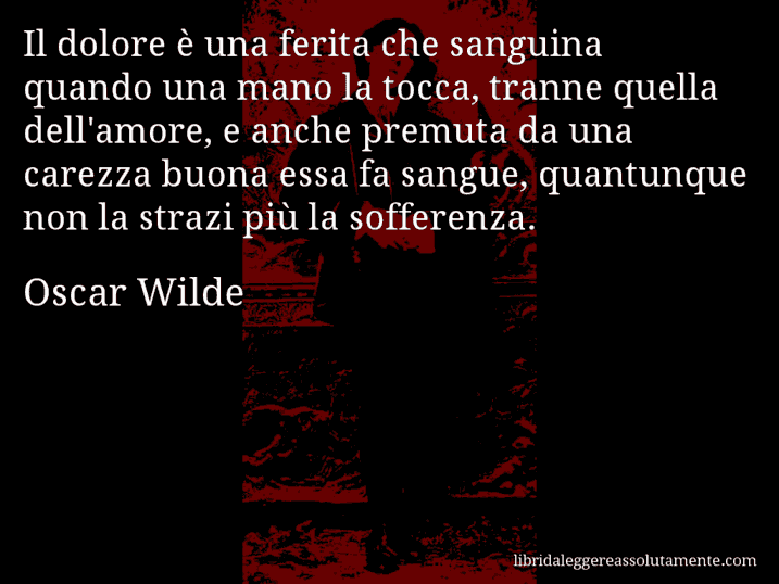 Aforisma di Oscar Wilde : Il dolore è una ferita che sanguina quando una mano la tocca, tranne quella dell'amore, e anche premuta da una carezza buona essa fa sangue, quantunque non la strazi più la sofferenza.