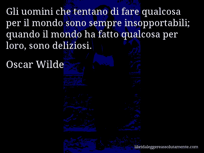 Aforisma di Oscar Wilde : Gli uomini che tentano di fare qualcosa per il mondo sono sempre insopportabili; quando il mondo ha fatto qualcosa per loro, sono deliziosi.