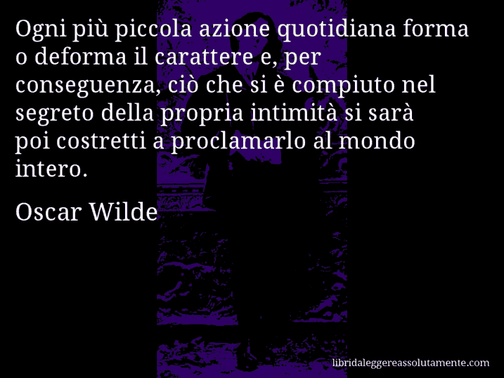 Aforisma di Oscar Wilde : Ogni più piccola azione quotidiana forma o deforma il carattere e, per conseguenza, ciò che si è compiuto nel segreto della propria intimità si sarà poi costretti a proclamarlo al mondo intero.
