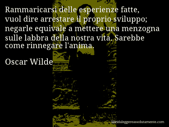 Aforisma di Oscar Wilde : Rammaricarsi delle esperienze fatte, vuol dire arrestare il proprio sviluppo; negarle equivale a mettere una menzogna sulle labbra della nostra vita. Sarebbe come rinnegare l'anima.