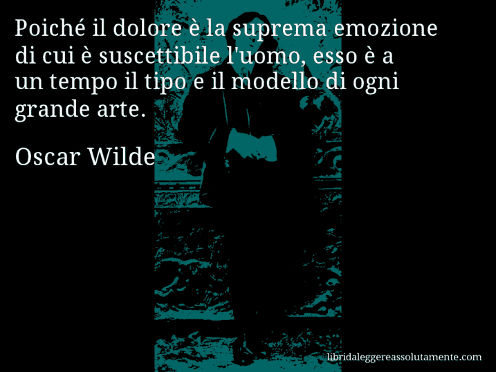 Aforisma di Oscar Wilde : Poiché il dolore è la suprema emozione di cui è suscettibile l'uomo, esso è a un tempo il tipo e il modello di ogni grande arte.