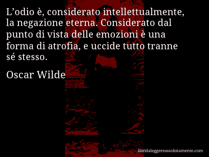 Aforisma di Oscar Wilde : L’odio è, considerato intellettualmente, la negazione eterna. Considerato dal punto di vista delle emozioni è una forma di atrofia, e uccide tutto tranne sé stesso.