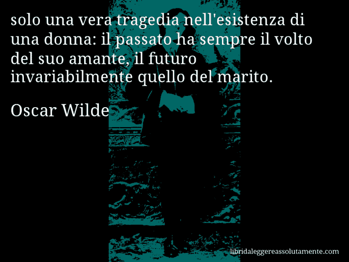 Aforisma di Oscar Wilde : solo una vera tragedia nell'esistenza di una donna: il passato ha sempre il volto del suo amante, il futuro invariabilmente quello del marito.