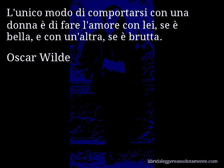 Aforisma di Oscar Wilde : L'unico modo di comportarsi con una donna è di fare l'amore con lei, se è bella, e con un'altra, se è brutta.