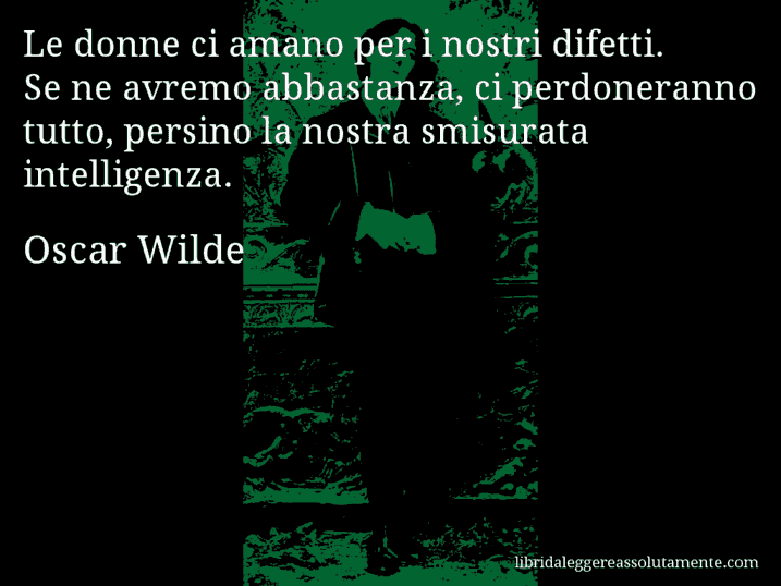 Aforisma di Oscar Wilde : Le donne ci amano per i nostri difetti. Se ne avremo abbastanza, ci perdoneranno tutto, persino la nostra smisurata intelligenza. Aforisma di Oscar Wilde : Le donne ci amano per i nostri difetti. Se ne avremo abbastanza, ci perdoneranno tutto, persino la nostra smisurata intelligenza.