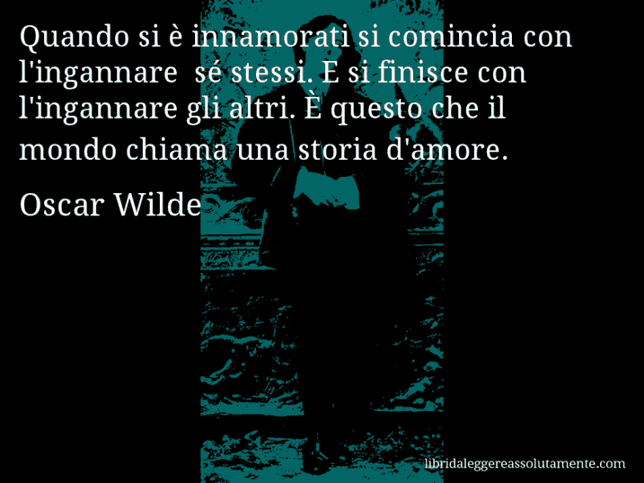 Aforisma di Oscar Wilde : Quando si è innamorati si comincia con l'ingannare  sé stessi. E si finisce con l'ingannare gli altri. È questo che il mondo chiama una storia d'amore.