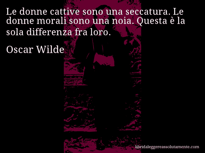 Aforisma di Oscar Wilde : Le donne cattive sono una seccatura. Le donne morali sono una noia. Questa è la sola differenza fra loro.