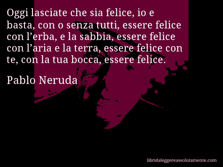 Aforisma di Pablo Neruda : Oggi lasciate che sia felice, io e basta, con o senza tutti, essere felice con l’erba, e la sabbia, essere felice con l’aria e la terra, essere felice con te, con la tua bocca, essere felice.