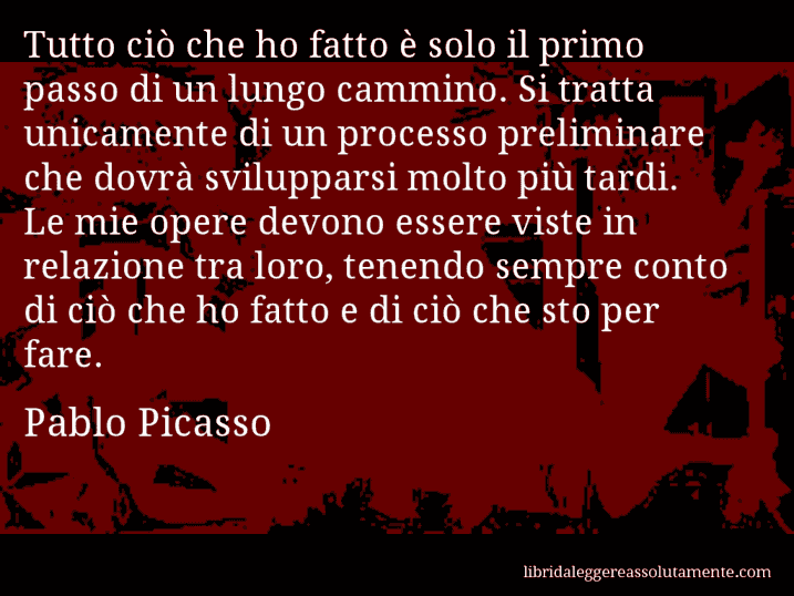 Aforisma di Pablo Picasso : Tutto ciò che ho fatto è solo il primo passo di un lungo cammino. Si tratta unicamente di un processo preliminare che dovrà svilupparsi molto più tardi. Le mie opere devono essere viste in relazione tra loro, tenendo sempre conto di ciò che ho fatto e di ciò che sto per fare.