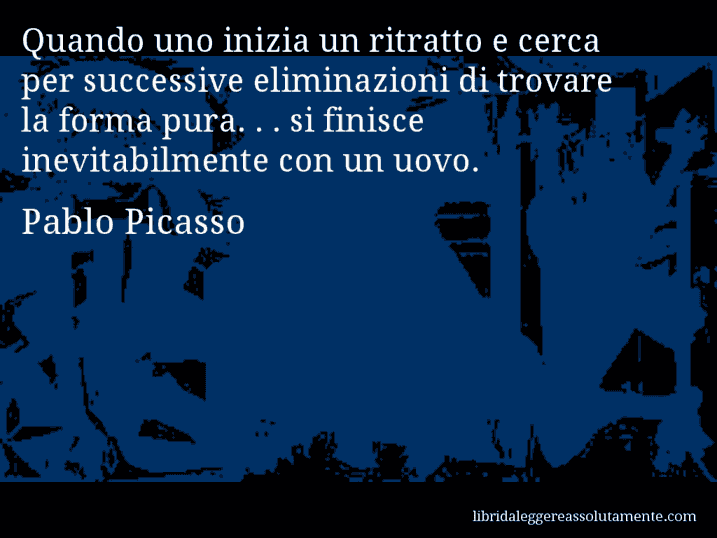 Aforisma di Pablo Picasso : Quando uno inizia un ritratto e cerca per successive eliminazioni di trovare la forma pura. . . si finisce inevitabilmente con un uovo.