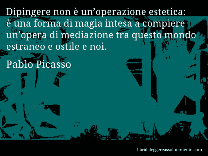 Aforisma di Pablo Picasso : Dipingere non è un’operazione estetica: è una forma di magia intesa a compiere un’opera di mediazione tra questo mondo estraneo e ostile e noi.