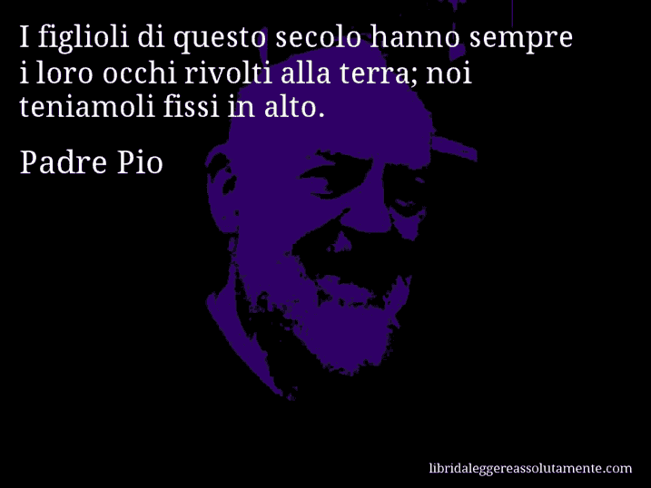 Aforisma di Padre Pio : I figlioli di questo secolo hanno sempre i loro occhi rivolti alla terra; noi teniamoli fissi in alto.