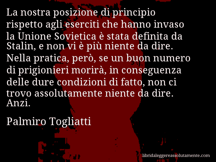 Aforisma di Palmiro Togliatti : La nostra posizione di principio rispetto agli eserciti che hanno invaso la Unione Sovietica è stata definita da Stalin, e non vi è più niente da dire. Nella pratica, però, se un buon numero di prigionieri morirà, in conseguenza delle dure condizioni di fatto, non ci trovo assolutamente niente da dire. Anzi.