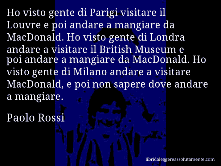 Aforisma di Paolo Rossi : Ho visto gente di Parigi visitare il Louvre e poi andare a mangiare da MacDonald. Ho visto gente di Londra andare a visitare il British Museum e poi andare a mangiare da MacDonald. Ho visto gente di Milano andare a visitare MacDonald, e poi non sapere dove andare a mangiare.