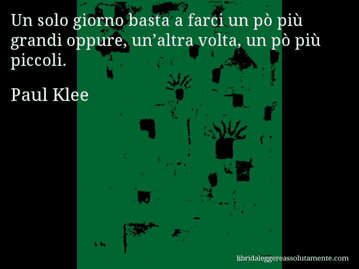 Aforisma di Paul Klee : Un solo giorno basta a farci un pò più grandi oppure, un’altra volta, un pò più piccoli.