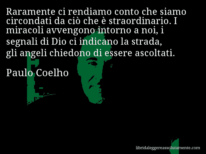 Aforisma di Paulo Coelho : Raramente ci rendiamo conto che siamo circondati da ciò che è straordinario. I miracoli avvengono intorno a noi, i segnali di Dio ci indicano la strada, gli angeli chiedono di essere ascoltati.