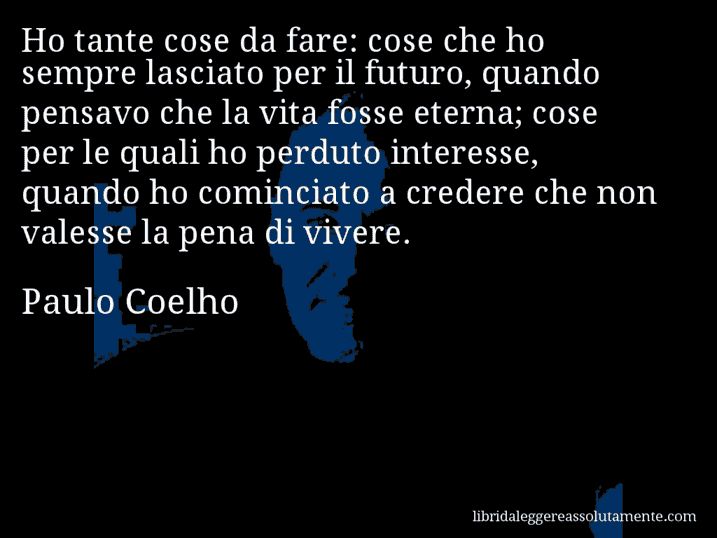Aforisma di Paulo Coelho : Ho tante cose da fare: cose che ho sempre lasciato per il futuro, quando pensavo che la vita fosse eterna; cose per le quali ho perduto interesse, quando ho cominciato a credere che non valesse la pena di vivere.