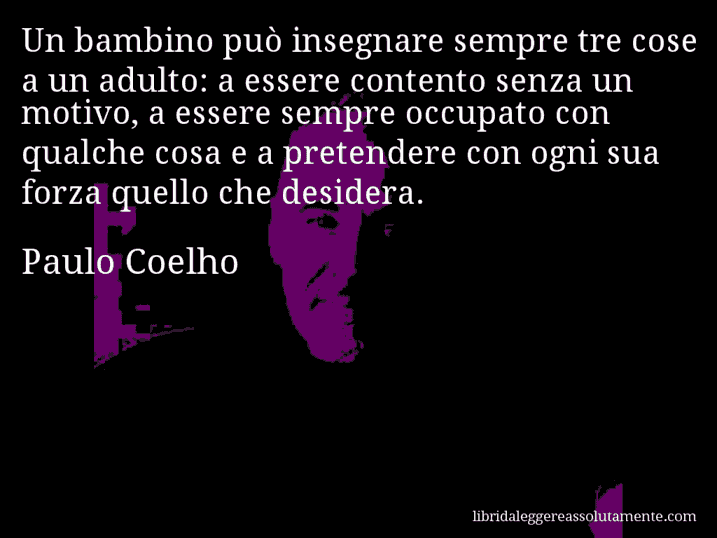 Aforisma di Paulo Coelho : Un bambino può insegnare sempre tre cose a un adulto: a essere contento senza un motivo, a essere sempre occupato con qualche cosa e a pretendere con ogni sua forza quello che desidera.