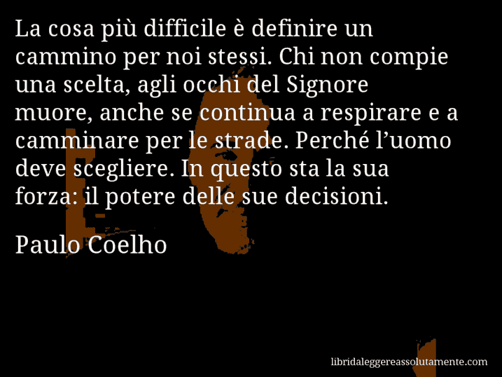 Aforisma di Paulo Coelho : La cosa più difficile è definire un cammino per noi stessi. Chi non compie una scelta, agli occhi del Signore muore, anche se continua a respirare e a camminare per le strade. Perché l’uomo deve scegliere. In questo sta la sua forza: il potere delle sue decisioni.