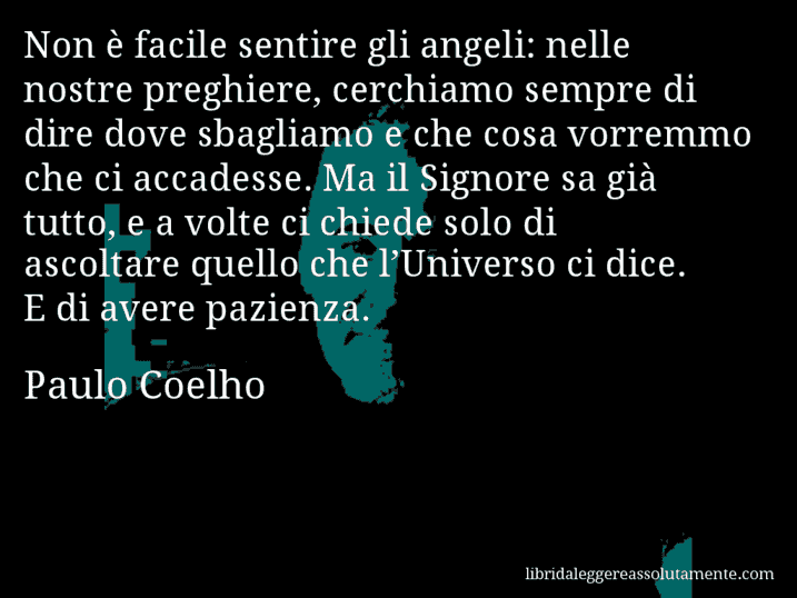 Aforisma di Paulo Coelho : Non è facile sentire gli angeli: nelle nostre preghiere, cerchiamo sempre di dire dove sbagliamo e che cosa vorremmo che ci accadesse. Ma il Signore sa già tutto, e a volte ci chiede solo di ascoltare quello che l’Universo ci dice. E di avere pazienza.