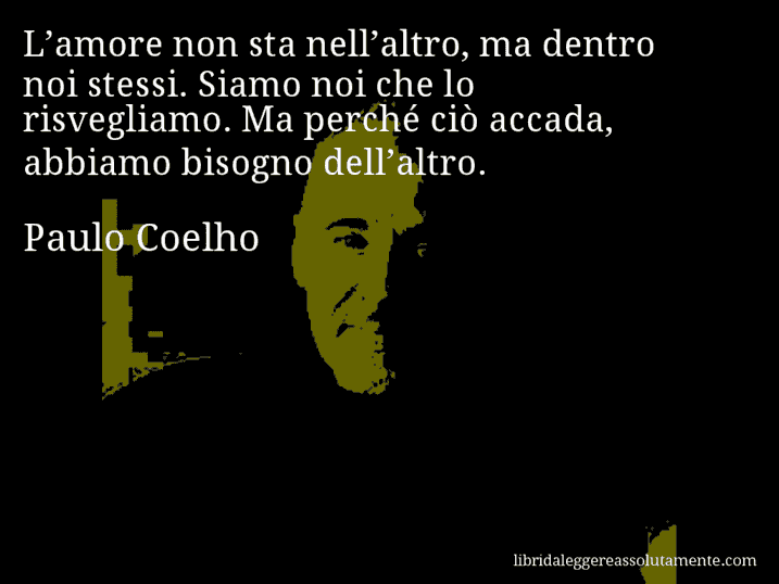 Aforisma di Paulo Coelho : L’amore non sta nell’altro, ma dentro noi stessi. Siamo noi che lo risvegliamo. Ma perché ciò accada, abbiamo bisogno dell’altro.