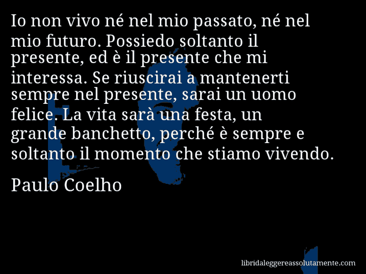 Aforisma di Paulo Coelho : Io non vivo né nel mio passato, né nel mio futuro. Possiedo soltanto il presente, ed è il presente che mi interessa. Se riuscirai a mantenerti sempre nel presente, sarai un uomo felice. La vita sarà una festa, un grande banchetto, perché è sempre e soltanto il momento che stiamo vivendo.