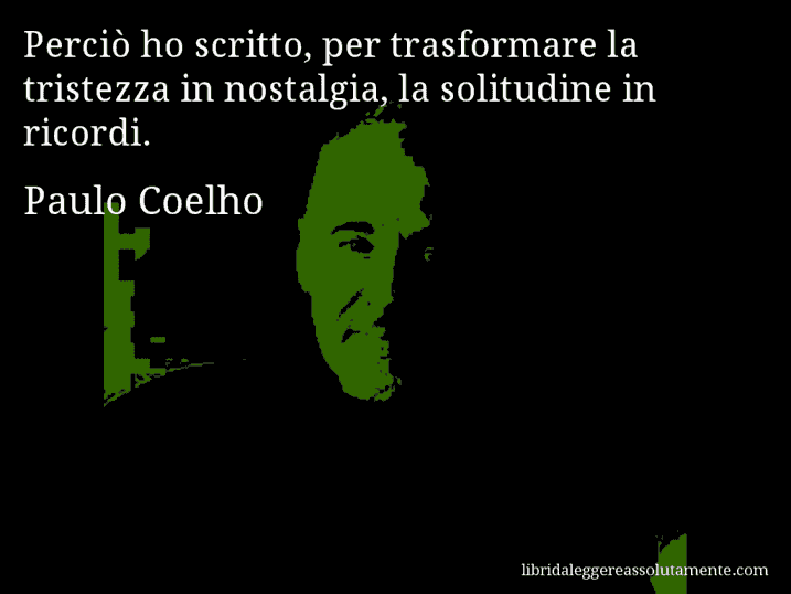 Aforisma di Paulo Coelho : Perciò ho scritto, per trasformare la tristezza in nostalgia, la solitudine in ricordi.