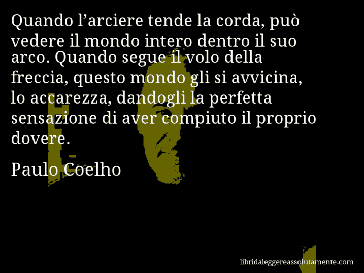 Aforisma di Paulo Coelho : Quando l’arciere tende la corda, può vedere il mondo intero dentro il suo arco. Quando segue il volo della freccia, questo mondo gli si avvicina, lo accarezza, dandogli la perfetta sensazione di aver compiuto il proprio dovere.