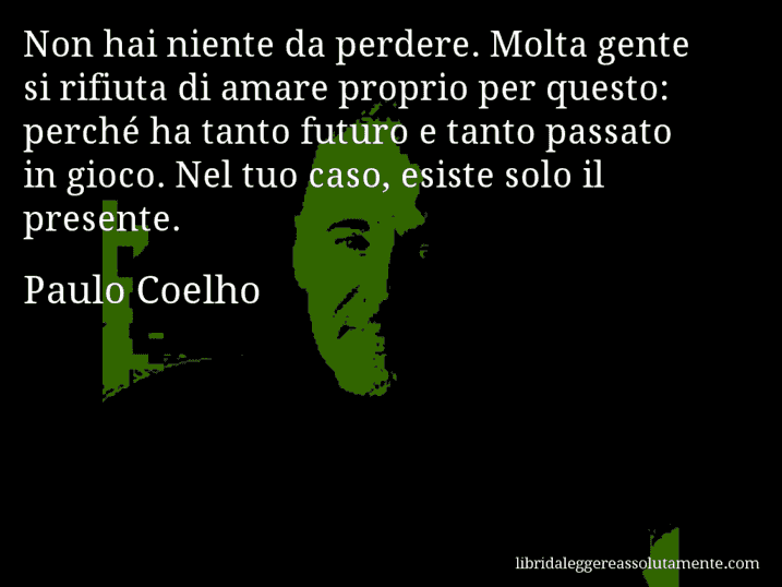 Aforisma di Paulo Coelho : Non hai niente da perdere. Molta gente si rifiuta di amare proprio per questo: perché ha tanto futuro e tanto passato in gioco. Nel tuo caso, esiste solo il presente.
