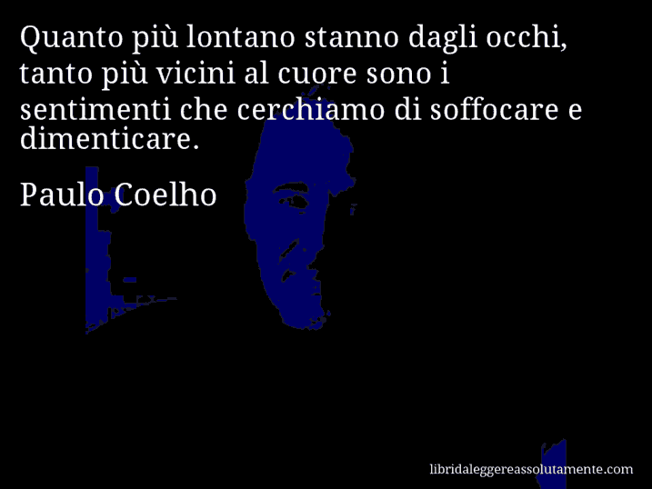 Aforisma di Paulo Coelho : Quanto più lontano stanno dagli occhi, tanto più vicini al cuore sono i sentimenti che cerchiamo di soffocare e dimenticare.