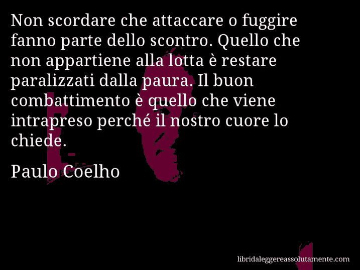 Aforisma di Paulo Coelho : Non scordare che attaccare o fuggire fanno parte dello scontro. Quello che non appartiene alla lotta è restare paralizzati dalla paura. Il buon combattimento è quello che viene intrapreso perché il nostro cuore lo chiede.