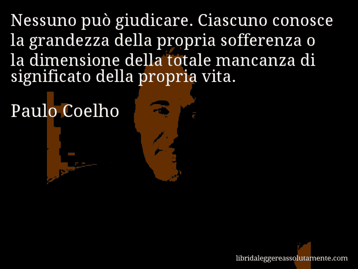 Aforisma di Paulo Coelho : Nessuno può giudicare. Ciascuno conosce la grandezza della propria sofferenza o la dimensione della totale mancanza di significato della propria vita.