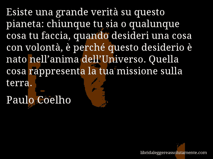 Aforisma di Paulo Coelho : Esiste una grande verità su questo pianeta: chiunque tu sia o qualunque cosa tu faccia, quando desideri una cosa con volontà, è perché questo desiderio è nato nell’anima dell’Universo. Quella cosa rappresenta la tua missione sulla terra.