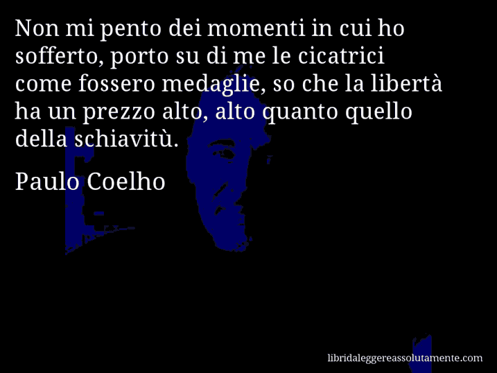 Aforisma di Paulo Coelho : Non mi pento dei momenti in cui ho sofferto, porto su di me le cicatrici come fossero medaglie, so che la libertà ha un prezzo alto, alto quanto quello della schiavitù.