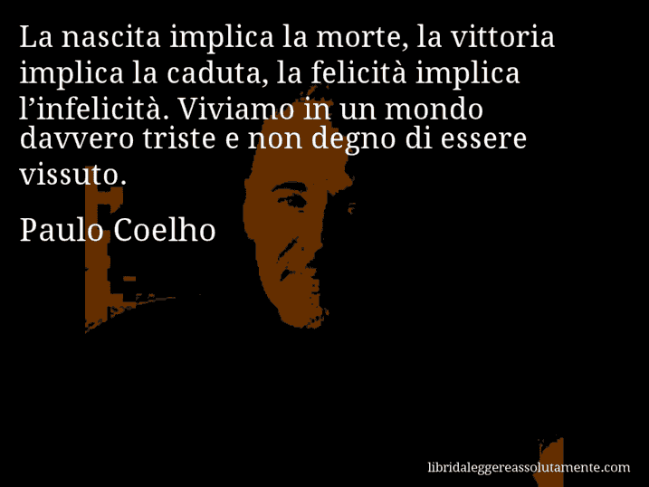 Aforisma di Paulo Coelho : La nascita implica la morte, la vittoria implica la caduta, la felicità implica l’infelicità. Viviamo in un mondo davvero triste e non degno di essere vissuto.