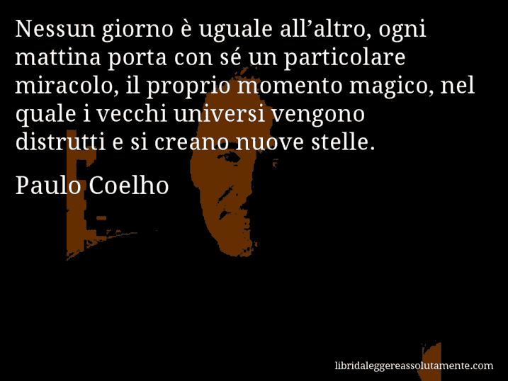 Aforisma di Paulo Coelho : Nessun giorno è uguale all’altro, ogni mattina porta con sé un particolare miracolo, il proprio momento magico, nel quale i vecchi universi vengono distrutti e si creano nuove stelle.