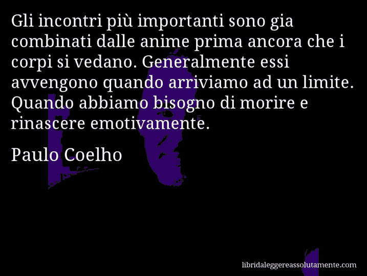 Aforisma di Paulo Coelho : Gli incontri più importanti sono gia combinati dalle anime prima ancora che i corpi si vedano. Generalmente essi avvengono quando arriviamo ad un limite. Quando abbiamo bisogno di morire e rinascere emotivamente.