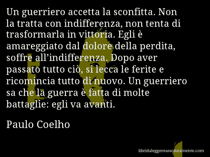 Aforisma di Paulo Coelho : Un guerriero accetta la sconfitta. Non la tratta con indifferenza, non tenta di trasformarla in vittoria. Egli è amareggiato dal dolore della perdita, soffre all’indifferenza. Dopo aver passato tutto ciò, si lecca le ferite e ricomincia tutto di nuovo. Un guerriero sa che la guerra è fatta di molte battaglie: egli va avanti.