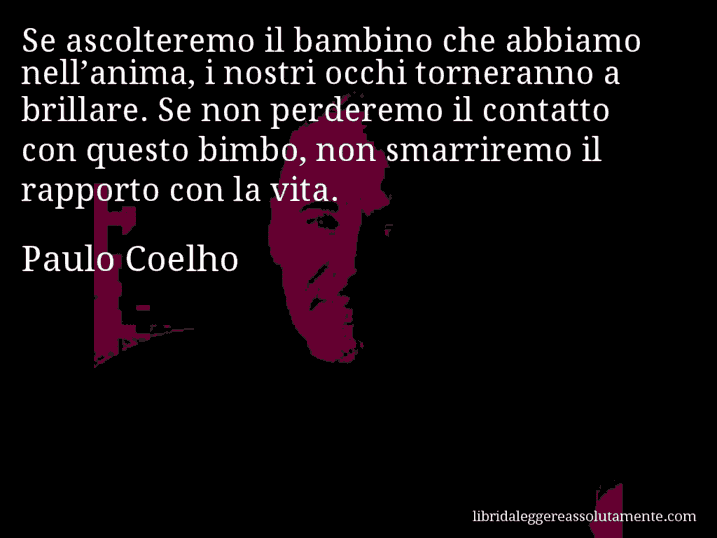 Aforisma di Paulo Coelho : Se ascolteremo il bambino che abbiamo nell’anima, i nostri occhi torneranno a brillare. Se non perderemo il contatto con questo bimbo, non smarriremo il rapporto con la vita.