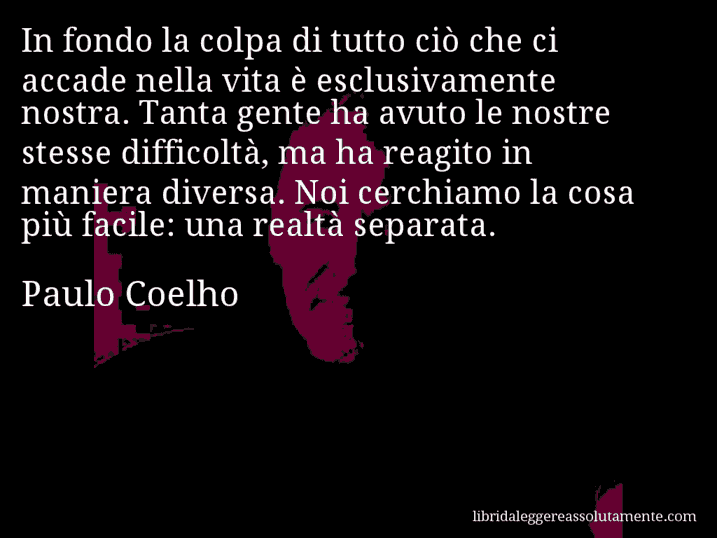 Aforisma di Paulo Coelho : In fondo la colpa di tutto ciò che ci accade nella vita è esclusivamente nostra. Tanta gente ha avuto le nostre stesse difficoltà, ma ha reagito in maniera diversa. Noi cerchiamo la cosa più facile: una realtà separata.