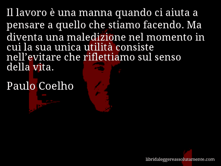 Aforisma di Paulo Coelho : Il lavoro è una manna quando ci aiuta a pensare a quello che stiamo facendo. Ma diventa una maledizione nel momento in cui la sua unica utilità consiste nell’evitare che riflettiamo sul senso della vita.