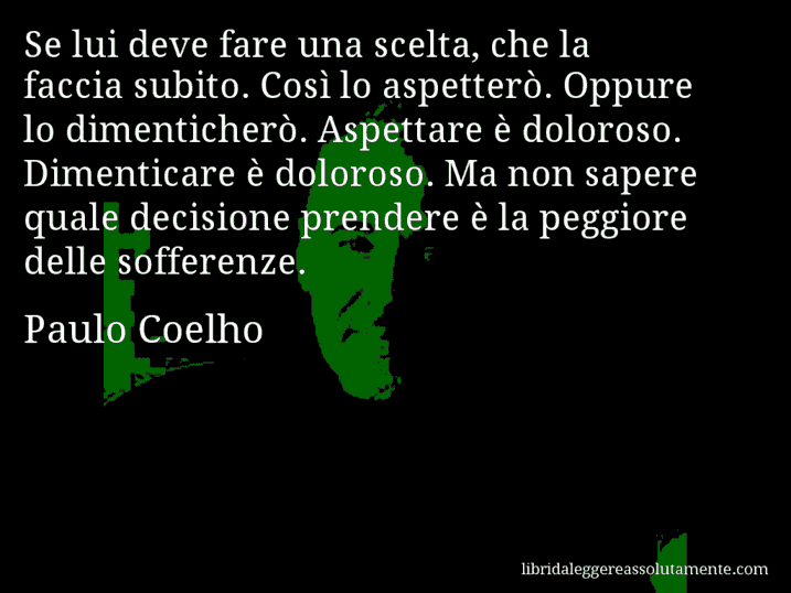 Aforisma di Paulo Coelho : Se lui deve fare una scelta, che la faccia subito. Così lo aspetterò. Oppure lo dimenticherò. Aspettare è doloroso. Dimenticare è doloroso. Ma non sapere quale decisione prendere è la peggiore delle sofferenze.