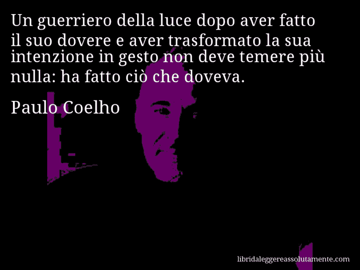 Aforisma di Paulo Coelho : Un guerriero della luce dopo aver fatto il suo dovere e aver trasformato la sua intenzione in gesto non deve temere più nulla: ha fatto ciò che doveva.