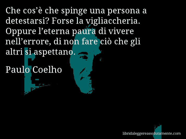Aforisma di Paulo Coelho : Che cos’è che spinge una persona a detestarsi? Forse la vigliaccheria. Oppure l’eterna paura di vivere nell’errore, di non fare ciò che gli altri si aspettano.