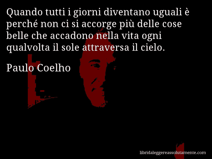 Aforisma di Paulo Coelho : Quando tutti i giorni diventano uguali è perché non ci si accorge più delle cose belle che accadono nella vita ogni qualvolta il sole attraversa il cielo.