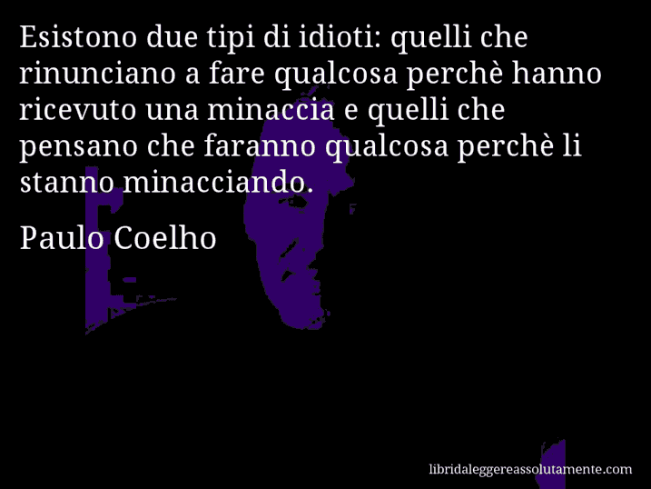 Aforisma di Paulo Coelho : Esistono due tipi di idioti: quelli che rinunciano a fare qualcosa perchè hanno ricevuto una minaccia e quelli che pensano che faranno qualcosa perchè li stanno minacciando.
